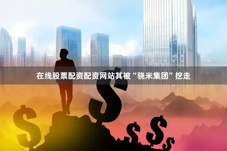 在线股票配资配资网站其被“骁米集团”挖走