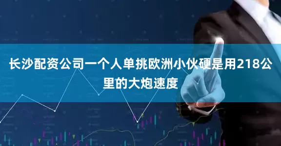 长沙配资公司一个人单挑欧洲小伙硬是用218公里的大炮速度