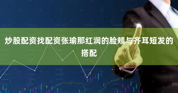 炒股配资找配资张瑜那红润的脸颊与齐耳短发的搭配