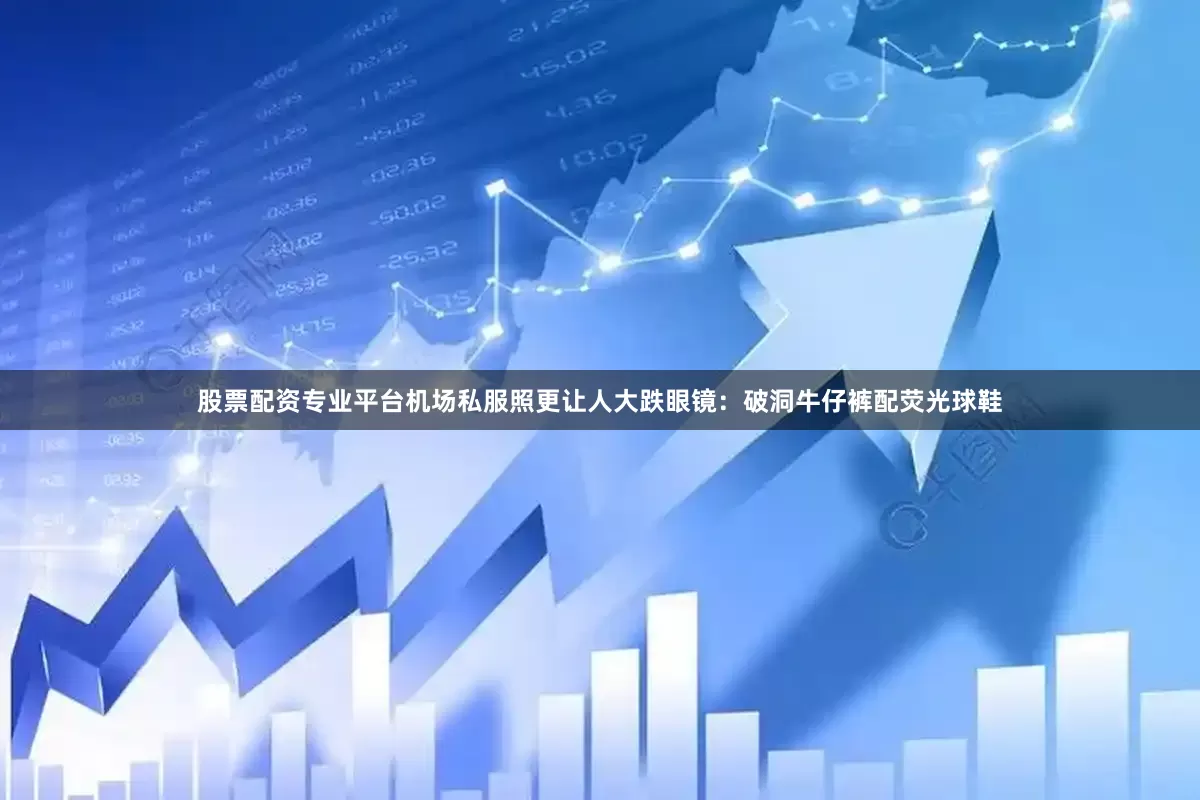股票配资专业平台机场私服照更让人大跌眼镜：破洞牛仔裤配荧光球鞋