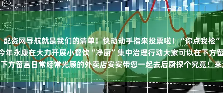 配资网导航就是我们的清单！快动动手指来投票啦！“你点我检”外卖活动专题- SUMMER -今年永康在大力开展小餐饮“净厨”集中治理行动大家可以在下方留言日常经常光顾的外卖店安安带您一起去后厨探个究竟！来源：食品协调科发布于：北京市