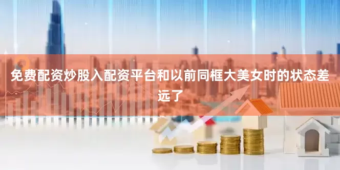 免费配资炒股入配资平台和以前同框大美女时的状态差远了
