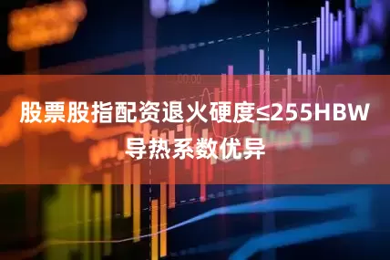 股票股指配资退火硬度≤255HBW导热系数优异