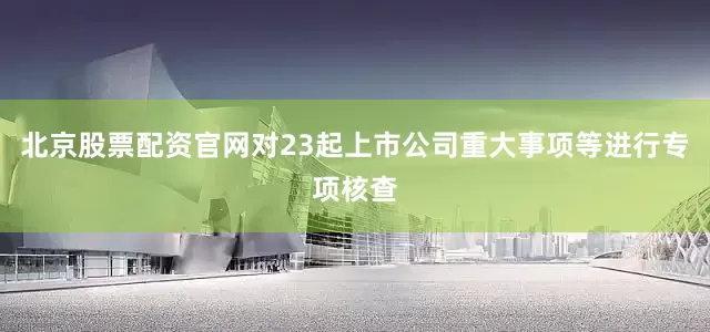 北京股票配资官网对23起上市公司重大事项等进行专项核查