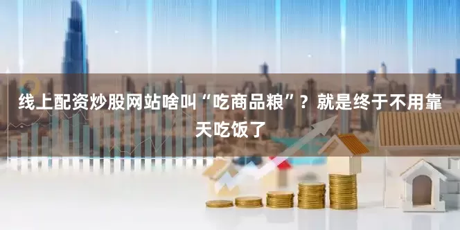线上配资炒股网站啥叫“吃商品粮”？就是终于不用靠天吃饭了