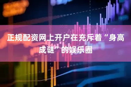 正规配资网上开户在充斥着“身高成谜”的娱乐圈