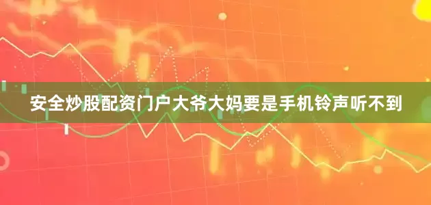 安全炒股配资门户大爷大妈要是手机铃声听不到
