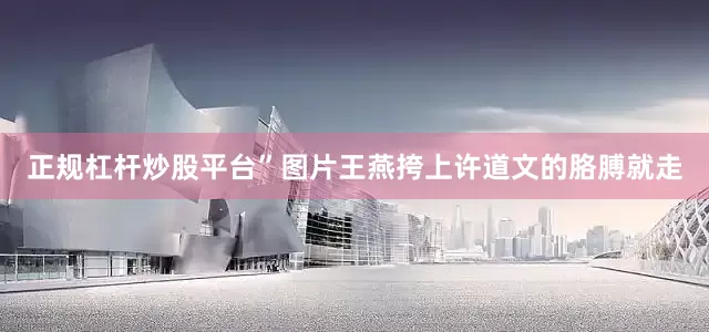 正规杠杆炒股平台”图片王燕挎上许道文的胳膊就走