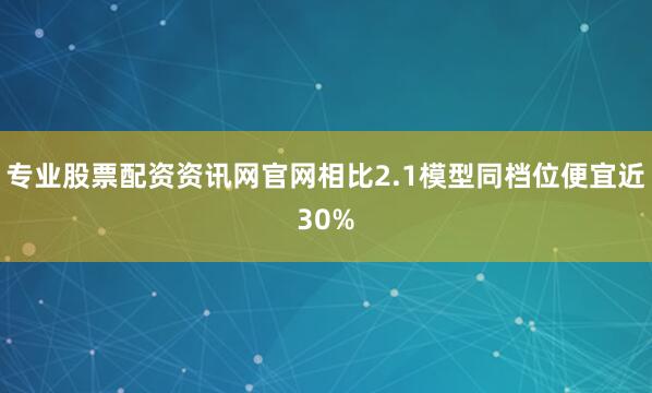 专业股票配资资讯网官网相比2.1模型同档位便宜近30%